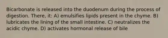 Bicarbonate is released into the duodenum during the process of digestion. There, it: A) emulsifies lipids present in the chyme. B) lubricates the lining of the small intestine. C) neutralizes the acidic chyme. D) activates hormonal release of bile