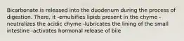 Bicarbonate is released into the duodenum during the process of digestion. There, it -emulsifies lipids present in the chyme -neutralizes the acidic chyme -lubricates the lining of the small intestine -activates hormonal release of bile