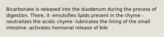 Bicarbonate is released into the duodenum during the process of digestion. There, it -emulsifies lipids present in the chyme -neutralizes the acidic chyme -lubricates the lining of the small intestine -activates hormonal release of bile