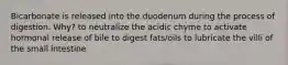 Bicarbonate is released into the duodenum during the process of digestion. Why? to neutralize the acidic chyme to activate hormonal release of bile to digest fats/oils to lubricate the villi of the small intestine