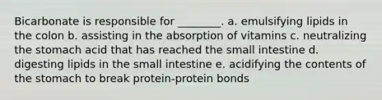 Bicarbonate is responsible for ________. a. emulsifying lipids in the colon b. assisting in the absorption of vitamins c. neutralizing the stomach acid that has reached the small intestine d. digesting lipids in the small intestine e. acidifying the contents of the stomach to break protein-protein bonds