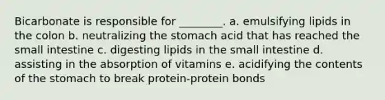 Bicarbonate is responsible for ________. a. emulsifying lipids in the colon b. neutralizing the stomach acid that has reached the small intestine c. digesting lipids in the small intestine d. assisting in the absorption of vitamins e. acidifying the contents of the stomach to break protein-protein bonds