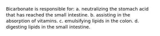 Bicarbonate is responsible for: a. neutralizing <a href='https://www.questionai.com/knowledge/kLccSGjkt8-the-stomach' class='anchor-knowledge'>the stomach</a> acid that has reached <a href='https://www.questionai.com/knowledge/kt623fh5xn-the-small-intestine' class='anchor-knowledge'>the small intestine</a>. b. assisting in the absorption of vitamins. c. emulsifying lipids in the colon. d. digesting lipids in the small intestine.