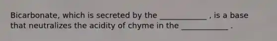 Bicarbonate, which is secreted by the ____________ , is a base that neutralizes the acidity of chyme in the ____________ .