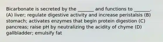Bicarbonate is secreted by the _______ and functions to _______. (A) liver; regulate digestive activity and increase peristalsis (B) stomach; activates enzymes that begin protein digestion (C) pancreas; raise pH by neutralizing the acidity of chyme (D) gallbladder; emulsify fat
