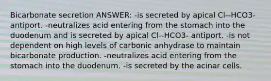 Bicarbonate secretion ANSWER: -is secreted by apical Cl--HCO3- antiport. -neutralizes acid entering from the stomach into the duodenum and is secreted by apical Cl--HCO3- antiport. -is not dependent on high levels of carbonic anhydrase to maintain bicarbonate production. -neutralizes acid entering from the stomach into the duodenum. -is secreted by the acinar cells.