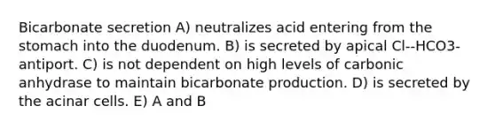 Bicarbonate secretion A) neutralizes acid entering from the stomach into the duodenum. B) is secreted by apical Cl--HCO3- antiport. C) is not dependent on high levels of carbonic anhydrase to maintain bicarbonate production. D) is secreted by the acinar cells. E) A and B