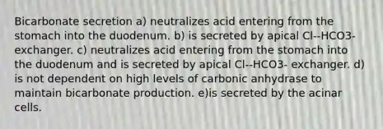 Bicarbonate secretion a) neutralizes acid entering from <a href='https://www.questionai.com/knowledge/kLccSGjkt8-the-stomach' class='anchor-knowledge'>the stomach</a> into the duodenum. b) is secreted by apical Cl--HCO3- exchanger. c) neutralizes acid entering from the stomach into the duodenum and is secreted by apical Cl--HCO3- exchanger. d) is not dependent on high levels of carbonic anhydrase to maintain bicarbonate production. e)is secreted by the acinar cells.