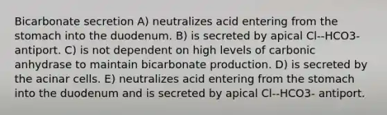 Bicarbonate secretion A) neutralizes acid entering from <a href='https://www.questionai.com/knowledge/kLccSGjkt8-the-stomach' class='anchor-knowledge'>the stomach</a> into the duodenum. B) is secreted by apical Cl--HCO3- antiport. C) is not dependent on high levels of carbonic anhydrase to maintain bicarbonate production. D) is secreted by the acinar cells. E) neutralizes acid entering from the stomach into the duodenum and is secreted by apical Cl--HCO3- antiport.