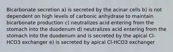 Bicarbonate secretion a) is secreted by the acinar cells b) is not dependent on high levels of carbonic anhydrase to maintain bicarbonate production c) neutralizes acid entering from the stomach into the duodenum d) neutralizes acid entering from the stomach into the duodenum and is secreted by the apical Cl-HCO3 exchanger e) is secreted by apical Cl-HCO3 exchanger