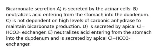 Bicarbonate secretion A) is secreted by the acinar cells. B) neutralizes acid entering from the stomach into the duodenum. C) is not dependent on high levels of carbonic anhydrase to maintain bicarbonate production. D) is secreted by apical Cl--HCO3- exchanger. E) neutralizes acid entering from the stomach into the duodenum and is secreted by apical Cl--HCO3- exchanger.