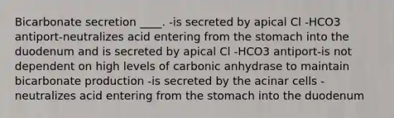 Bicarbonate secretion ____. -is secreted by apical Cl -HCO3 antiport-neutralizes acid entering from the stomach into the duodenum and is secreted by apical Cl -HCO3 antiport-is not dependent on high levels of carbonic anhydrase to maintain bicarbonate production -is secreted by the acinar cells -neutralizes acid entering from the stomach into the duodenum