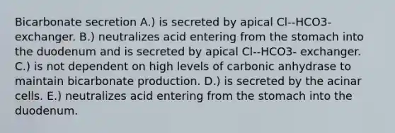 Bicarbonate secretion A.) is secreted by apical Cl--HCO3- exchanger. B.) neutralizes acid entering from <a href='https://www.questionai.com/knowledge/kLccSGjkt8-the-stomach' class='anchor-knowledge'>the stomach</a> into the duodenum and is secreted by apical Cl--HCO3- exchanger. C.) is not dependent on high levels of carbonic anhydrase to maintain bicarbonate production. D.) is secreted by the acinar cells. E.) neutralizes acid entering from the stomach into the duodenum.