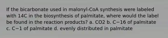 If the bicarbonate used in malonyl-CoA synthesis were labeled with 14C in the biosynthesis of palmitate, where would the label be found in the reaction products? a. CO2 b. C−16 of palmitate c. C−1 of palmitate d. evenly distributed in palmitate