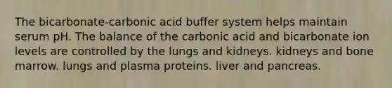 The bicarbonate-carbonic acid buffer system helps maintain serum pH. The balance of the carbonic acid and bicarbonate ion levels are controlled by the lungs and kidneys. kidneys and bone marrow. lungs and plasma proteins. liver and pancreas.