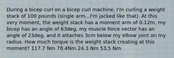 During a bicep curl on a bicep curl machine, I'm curling a weight stack of 100 pounds (single arm...I'm jacked like that). At this very moment, the weight stack has a moment arm of 0.12m, my bicep has an angle of 63deg, my muscle force vector has an angle of 23deg, and it attaches 3cm below my elbow joint on my radius. How much torque is the weight stack creating at this moment? 117.7 Nm 78.4Nm 24.3 Nm 53.5 Nm