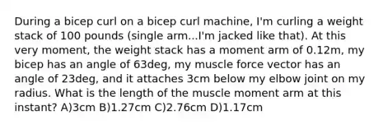 During a bicep curl on a bicep curl machine, I'm curling a weight stack of 100 pounds (single arm...I'm jacked like that). At this very moment, the weight stack has a moment arm of 0.12m, my bicep has an angle of 63deg, my muscle force vector has an angle of 23deg, and it attaches 3cm below my elbow joint on my radius. What is the length of the muscle moment arm at this instant? A)3cm B)1.27cm C)2.76cm D)1.17cm