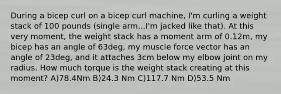 During a bicep curl on a bicep curl machine, I'm curling a weight stack of 100 pounds (single arm...I'm jacked like that). At this very moment, the weight stack has a moment arm of 0.12m, my bicep has an angle of 63deg, my muscle force vector has an angle of 23deg, and it attaches 3cm below my elbow joint on my radius. How much torque is the weight stack creating at this moment? A)78.4Nm B)24.3 Nm C)117.7 Nm D)53.5 Nm