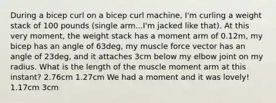 During a bicep curl on a bicep curl machine, I'm curling a weight stack of 100 pounds (single arm...I'm jacked like that). At this very moment, the weight stack has a moment arm of 0.12m, my bicep has an angle of 63deg, my muscle force vector has an angle of 23deg, and it attaches 3cm below my elbow joint on my radius. What is the length of the muscle moment arm at this instant? 2.76cm 1.27cm We had a moment and it was lovely! 1.17cm 3cm