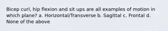 Bicep curl, hip flexion and sit ups are all examples of motion in which plane? a. Horizontal/Transverse b. Sagittal c. Frontal d. None of the above