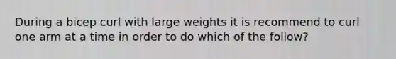 During a bicep curl with large weights it is recommend to curl one arm at a time in order to do which of the follow?