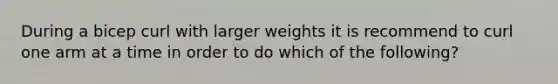 During a bicep curl with larger weights it is recommend to curl one arm at a time in order to do which of the following?