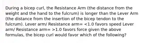 During a bicep curl, the Resistance Arm (the distance from the weight and the hand to the fulcrum) is longer than the Lever Arm (the distance from the insertion of the bicep tendon to the fulcrum). Lever arm/ Resistance arm= 1.0 favors force given the above formulas, the bicep curl would favor which of the following?