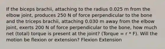 If the biceps brachii, attaching to the radius 0.025 m from the elbow joint, produces 250 N of force perpendicular to the bone and the triceps brachii, attaching 0.030 m away from the elbow joint, exerts 200 N of force perpendicular to the bone, how much net (total) torque is present at the joint? (Torque = r * F). Will the motion be flexion or extension? Flexion Extension