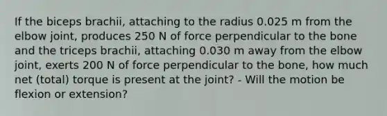 If the biceps brachii, attaching to the radius 0.025 m from the elbow joint, produces 250 N of force perpendicular to the bone and the triceps brachii, attaching 0.030 m away from the elbow joint, exerts 200 N of force perpendicular to the bone, how much net (total) torque is present at the joint? - Will the motion be flexion or extension?