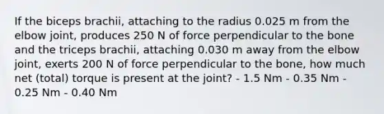 If the biceps brachii, attaching to the radius 0.025 m from the elbow joint, produces 250 N of force perpendicular to the bone and the triceps brachii, attaching 0.030 m away from the elbow joint, exerts 200 N of force perpendicular to the bone, how much net (total) torque is present at the joint? - 1.5 Nm - 0.35 Nm - 0.25 Nm - 0.40 Nm