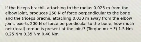 If the biceps brachii, attaching to the radius 0.025 m from the elbow joint, produces 250 N of force perpendicular to the bone and the triceps brachii, attaching 0.030 m away from the elbow joint, exerts 200 N of force perpendicular to the bone, how much net (total) torque is present at the joint? (Torque = r * F) 1.5 Nm 0.25 Nm 0.35 Nm 0.40 Nm