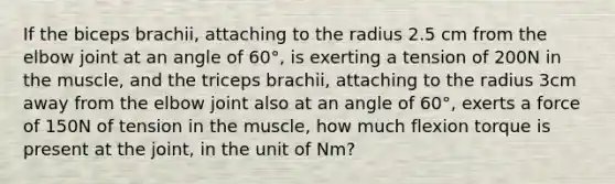 If the biceps brachii, attaching to the radius 2.5 cm from the elbow joint at an angle of 60°, is exerting a tension of 200N in the muscle, and the triceps brachii, attaching to the radius 3cm away from the elbow joint also at an angle of 60°, exerts a force of 150N of tension in the muscle, how much flexion torque is present at the joint, in the unit of Nm?