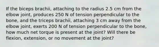 If the biceps brachii, attaching to the radius 2.5 cm from the elbow joint, produces 250 N of tension perpendicular to the bone, and the triceps brachii, attaching 3 cm away from the elbow joint, exerts 200 N of tension perpendicular to the bone, how much net torque is present at the joint? Will there be flexion, extension, or no movement at the joint?