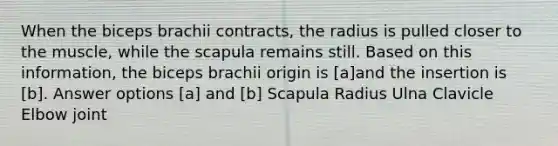 When the biceps brachii contracts, the radius is pulled closer to the muscle, while the scapula remains still. Based on this information, the biceps brachii origin is [a]and the insertion is [b]. Answer options [a] and [b] Scapula Radius Ulna Clavicle Elbow joint