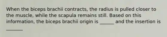 When the biceps brachii contracts, the radius is pulled closer to the muscle, while the scapula remains still. Based on this information, the biceps brachii origin is ______ and the insertion is _______