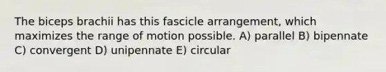 The biceps brachii has this fascicle arrangement, which maximizes the range of motion possible. A) parallel B) bipennate C) convergent D) unipennate E) circular