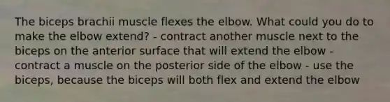 The biceps brachii muscle flexes the elbow. What could you do to make the elbow extend? - contract another muscle next to the biceps on the anterior surface that will extend the elbow - contract a muscle on the posterior side of the elbow - use the biceps, because the biceps will both flex and extend the elbow