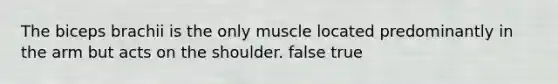 The biceps brachii is the only muscle located predominantly in the arm but acts on the shoulder. false true