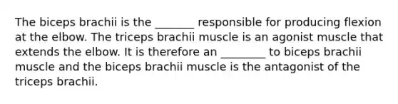 The biceps brachii is the _______ responsible for producing flexion at the elbow. The triceps brachii muscle is an agonist muscle that extends the elbow. It is therefore an ________ to biceps brachii muscle and the biceps brachii muscle is the antagonist of the triceps brachii.