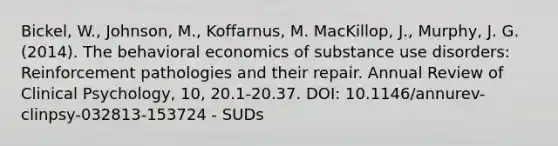 Bickel, W., Johnson, M., Koffarnus, M. MacKillop, J., Murphy, J. G. (2014). The behavioral economics of substance use disorders: Reinforcement pathologies and their repair. Annual Review of Clinical Psychology, 10, 20.1-20.37. DOI: 10.1146/annurev-clinpsy-032813-153724 - SUDs