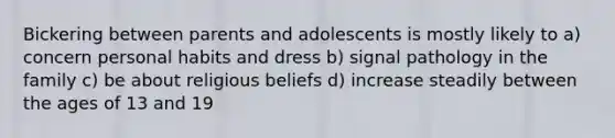 Bickering between parents and adolescents is mostly likely to a) concern personal habits and dress b) signal pathology in the family c) be about religious beliefs d) increase steadily between the ages of 13 and 19