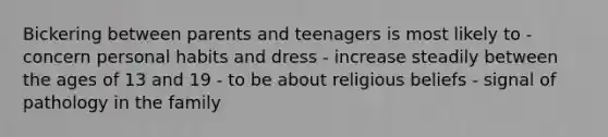 Bickering between parents and teenagers is most likely to - concern personal habits and dress - increase steadily between the ages of 13 and 19 - to be about religious beliefs - signal of pathology in the family