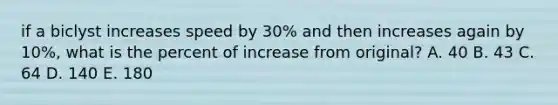 if a biclyst increases speed by 30% and then increases again by 10%, what is the percent of increase from original? A. 40 B. 43 C. 64 D. 140 E. 180