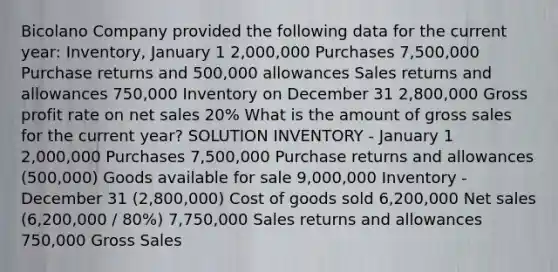 Bicolano Company provided the following data for the current year: Inventory, January 1 2,000,000 Purchases 7,500,000 Purchase returns and 500,000 allowances Sales returns and allowances 750,000 Inventory on December 31 2,800,000 Gross profit rate on net sales 20% What is the amount of gross sales for the current year? SOLUTION INVENTORY - January 1 2,000,000 Purchases 7,500,000 Purchase returns and allowances (500,000) Goods available for sale 9,000,000 Inventory - December 31 (2,800,000) Cost of goods sold 6,200,000 Net sales (6,200,000 / 80%) 7,750,000 Sales returns and allowances 750,000 Gross Sales