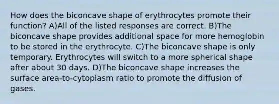 How does the biconcave shape of erythrocytes promote their function? A)All of the listed responses are correct. B)The biconcave shape provides additional space for more hemoglobin to be stored in the erythrocyte. C)The biconcave shape is only temporary. Erythrocytes will switch to a more spherical shape after about 30 days. D)The biconcave shape increases the surface area-to-cytoplasm ratio to promote the diffusion of gases.