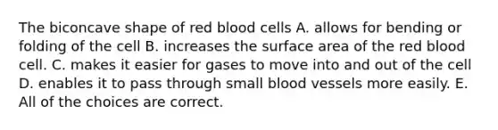 The biconcave shape of red blood cells A. allows for bending or folding of the cell B. increases the surface area of the red blood cell. C. makes it easier for gases to move into and out of the cell D. enables it to pass through small blood vessels more easily. E. All of the choices are correct.