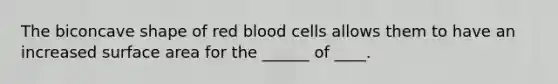 The biconcave shape of red blood cells allows them to have an increased surface area for the ______ of ____.