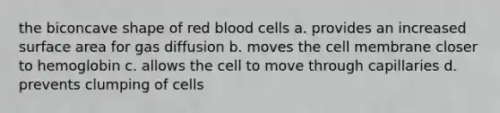 the biconcave shape of red blood cells a. provides an increased surface area for gas diffusion b. moves the cell membrane closer to hemoglobin c. allows the cell to move through capillaries d. prevents clumping of cells