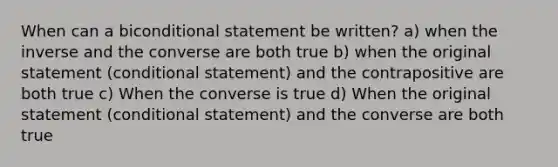 When can a biconditional statement be written? a) when the inverse and the converse are both true b) when the original statement (conditional statement) and the contrapositive are both true c) When the converse is true d) When the original statement (conditional statement) and the converse are both true