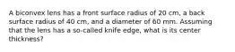 A biconvex lens has a front surface radius of 20 cm, a back surface radius of 40 cm, and a diameter of 60 mm. Assuming that the lens has a so-called knife edge, what is its center thickness?